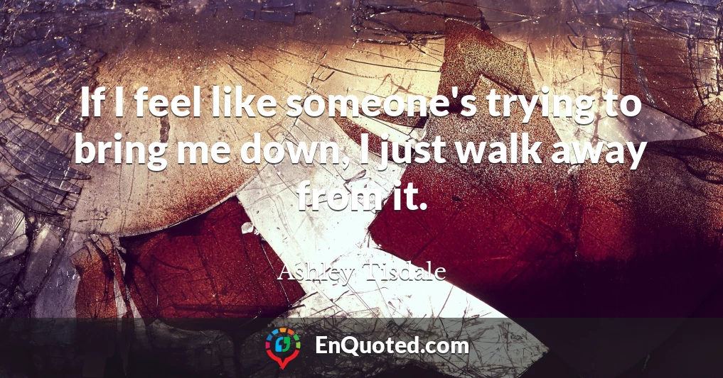 If I feel like someone's trying to bring me down, I just walk away from it.