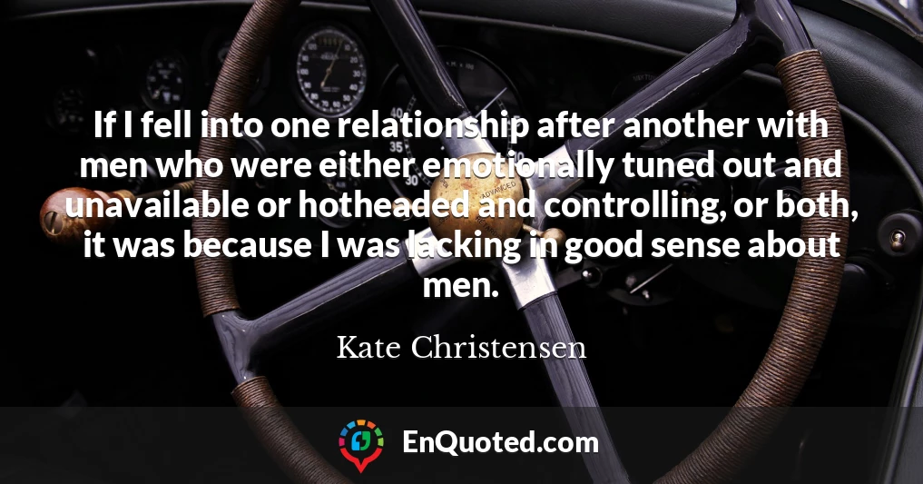 If I fell into one relationship after another with men who were either emotionally tuned out and unavailable or hotheaded and controlling, or both, it was because I was lacking in good sense about men.