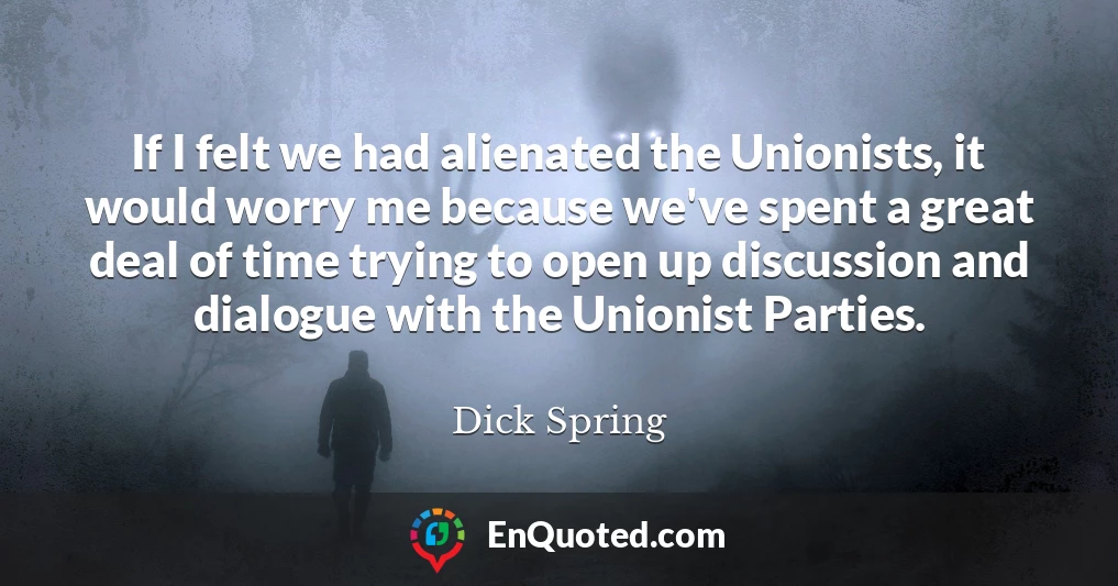 If I felt we had alienated the Unionists, it would worry me because we've spent a great deal of time trying to open up discussion and dialogue with the Unionist Parties.