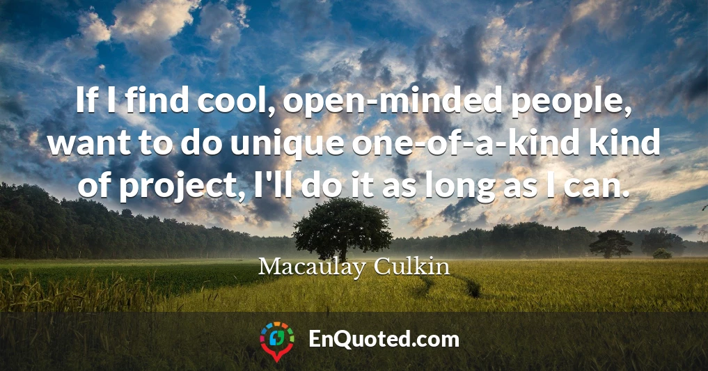 If I find cool, open-minded people, want to do unique one-of-a-kind kind of project, I'll do it as long as I can.