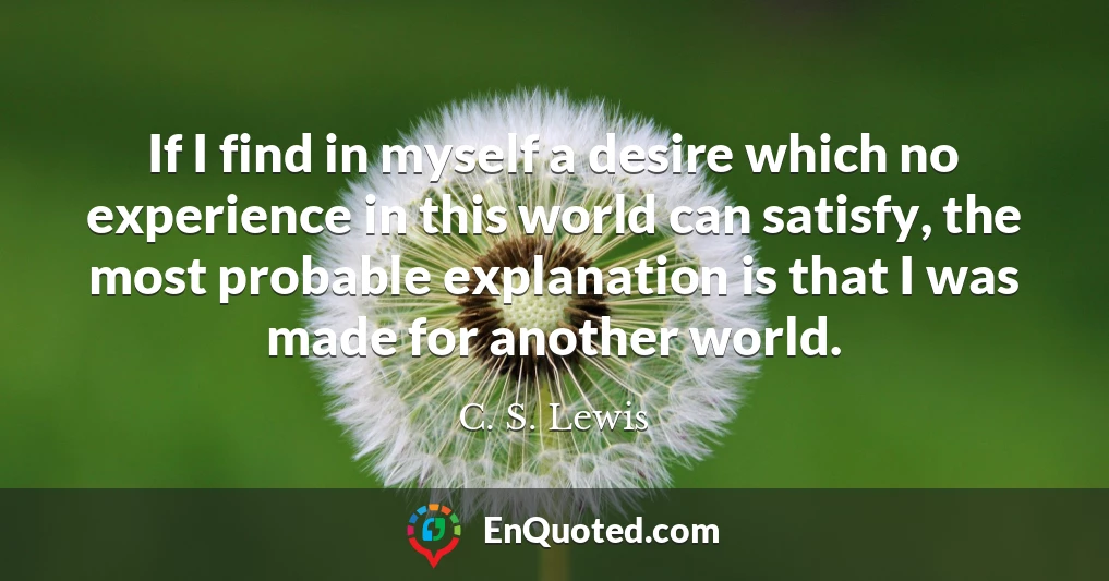 If I find in myself a desire which no experience in this world can satisfy, the most probable explanation is that I was made for another world.