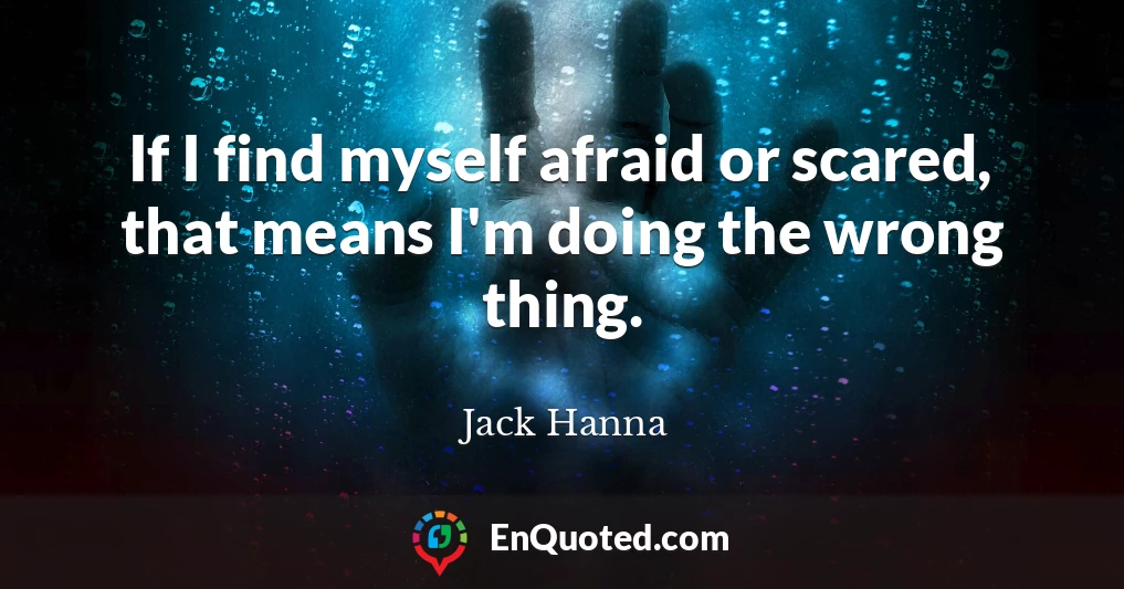 If I find myself afraid or scared, that means I'm doing the wrong thing.