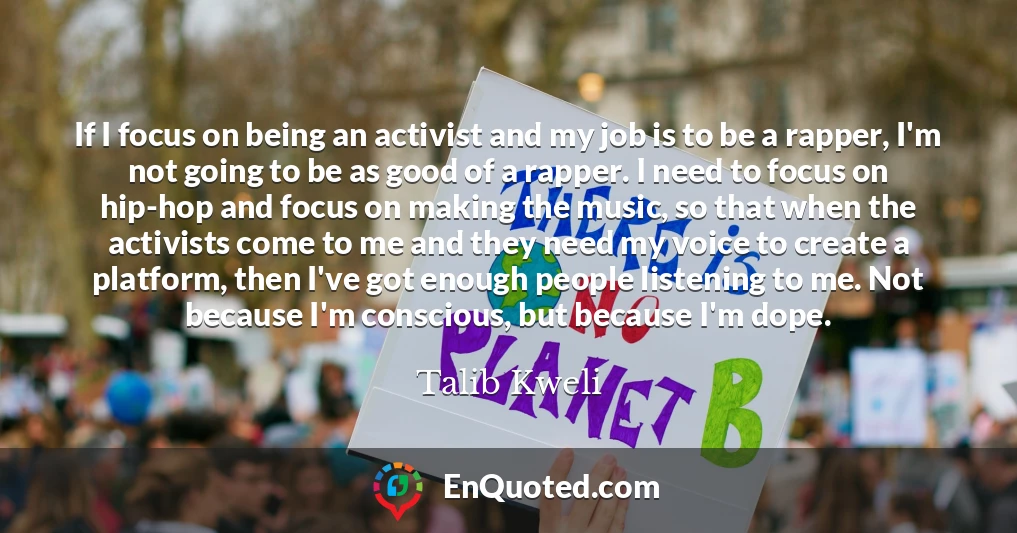 If I focus on being an activist and my job is to be a rapper, I'm not going to be as good of a rapper. I need to focus on hip-hop and focus on making the music, so that when the activists come to me and they need my voice to create a platform, then I've got enough people listening to me. Not because I'm conscious, but because I'm dope.