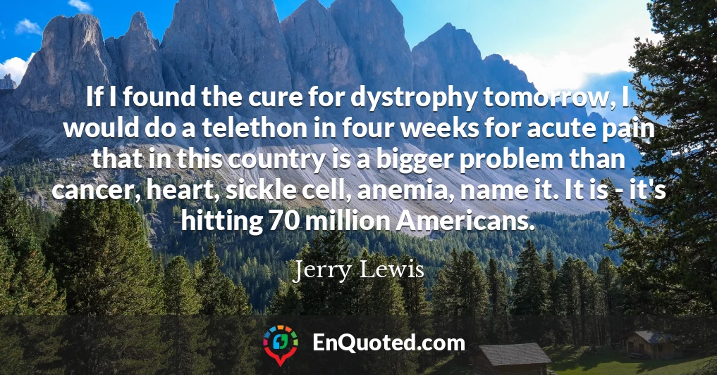 If I found the cure for dystrophy tomorrow, I would do a telethon in four weeks for acute pain that in this country is a bigger problem than cancer, heart, sickle cell, anemia, name it. It is - it's hitting 70 million Americans.