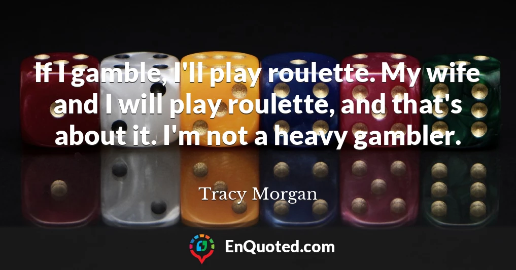 If I gamble, I'll play roulette. My wife and I will play roulette, and that's about it. I'm not a heavy gambler.