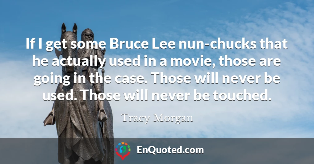 If I get some Bruce Lee nun-chucks that he actually used in a movie, those are going in the case. Those will never be used. Those will never be touched.
