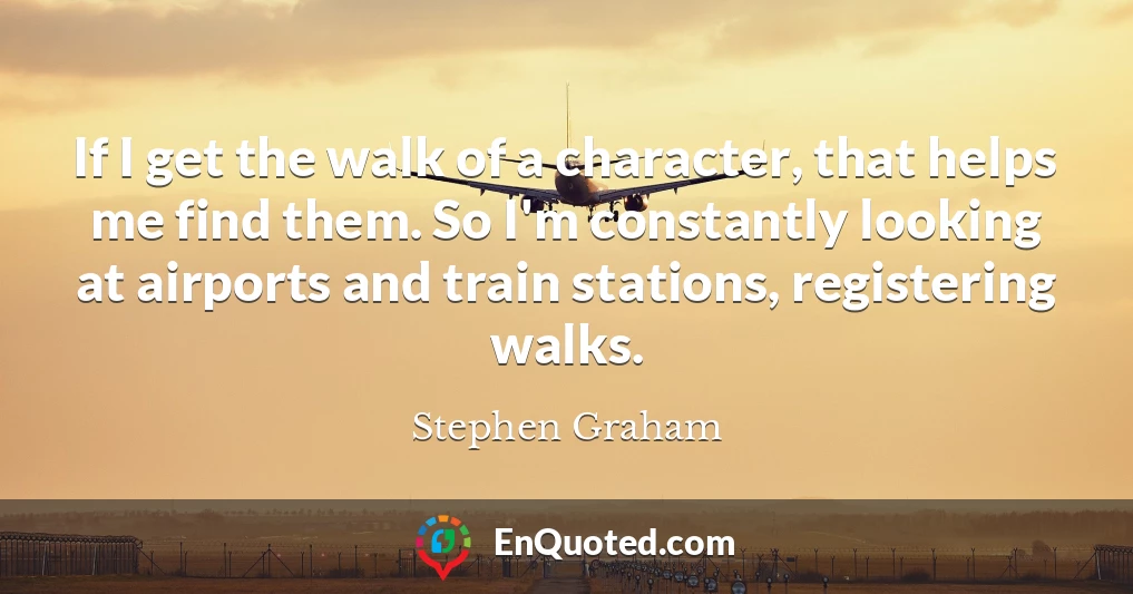If I get the walk of a character, that helps me find them. So I'm constantly looking at airports and train stations, registering walks.
