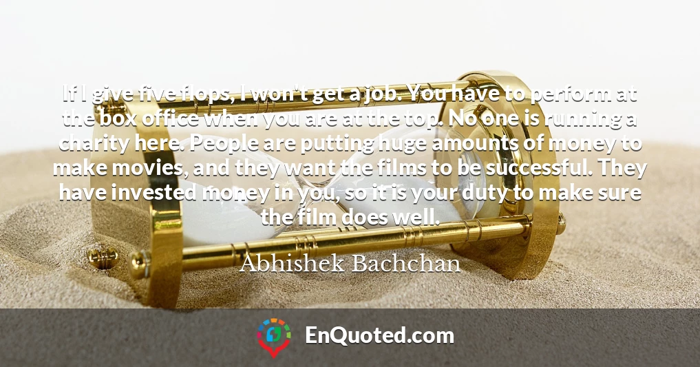 If I give five flops, I won't get a job. You have to perform at the box office when you are at the top. No one is running a charity here. People are putting huge amounts of money to make movies, and they want the films to be successful. They have invested money in you, so it is your duty to make sure the film does well.