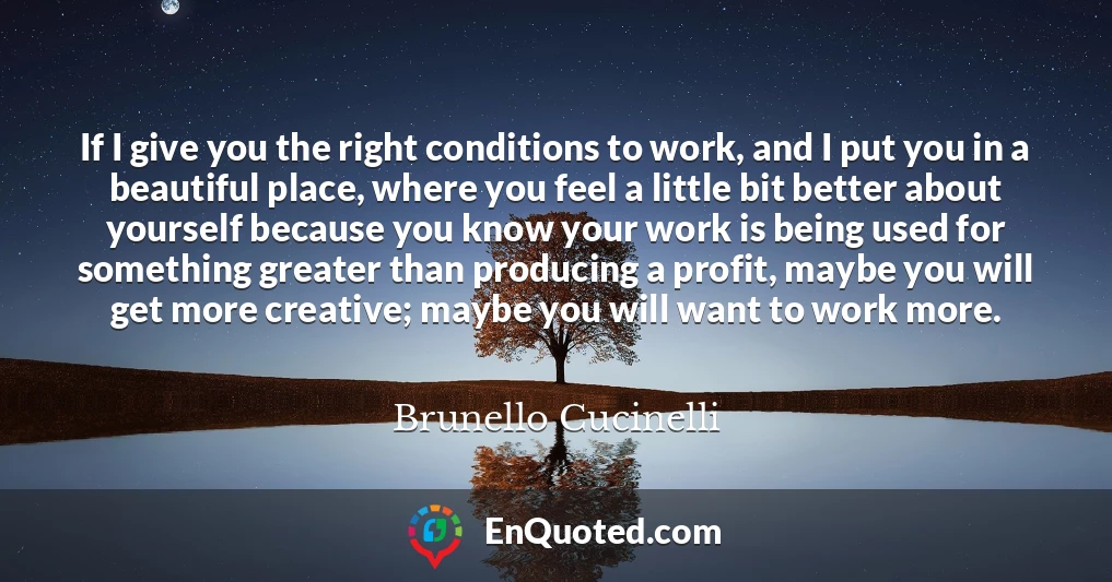 If I give you the right conditions to work, and I put you in a beautiful place, where you feel a little bit better about yourself because you know your work is being used for something greater than producing a profit, maybe you will get more creative; maybe you will want to work more.
