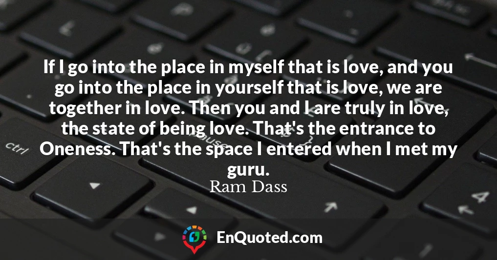 If I go into the place in myself that is love, and you go into the place in yourself that is love, we are together in love. Then you and I are truly in love, the state of being love. That's the entrance to Oneness. That's the space I entered when I met my guru.