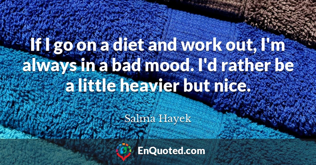 If I go on a diet and work out, I'm always in a bad mood. I'd rather be a little heavier but nice.