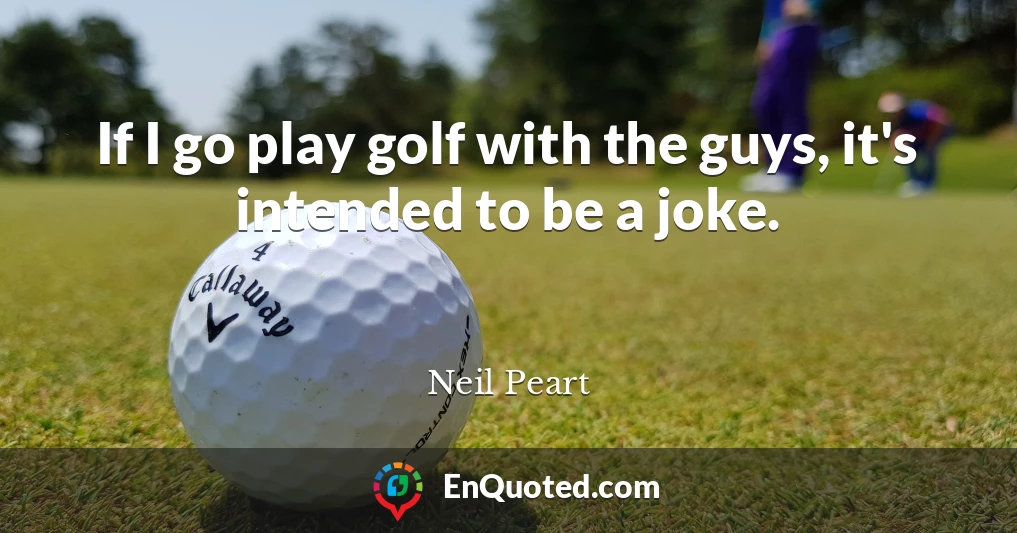 If I go play golf with the guys, it's intended to be a joke.