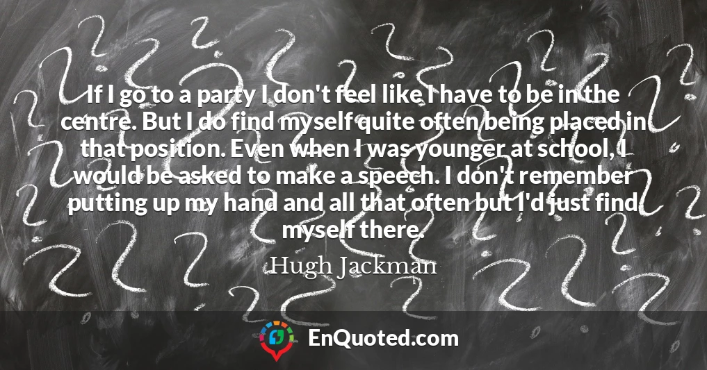 If I go to a party I don't feel like I have to be in the centre. But I do find myself quite often being placed in that position. Even when I was younger at school, I would be asked to make a speech. I don't remember putting up my hand and all that often but I'd just find myself there.