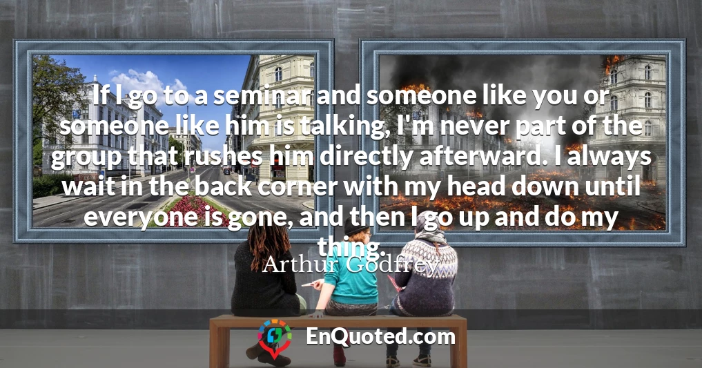 If I go to a seminar and someone like you or someone like him is talking, I'm never part of the group that rushes him directly afterward. I always wait in the back corner with my head down until everyone is gone, and then I go up and do my thing.