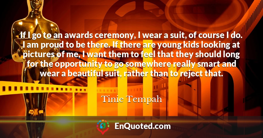 If I go to an awards ceremony, I wear a suit, of course I do. I am proud to be there. If there are young kids looking at pictures of me, I want them to feel that they should long for the opportunity to go somewhere really smart and wear a beautiful suit, rather than to reject that.
