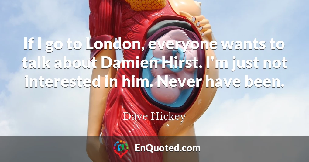 If I go to London, everyone wants to talk about Damien Hirst. I'm just not interested in him. Never have been.