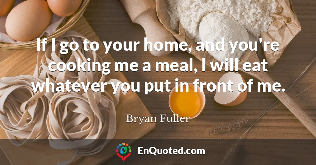 If I go to your home, and you're cooking me a meal, I will eat whatever you put in front of me.