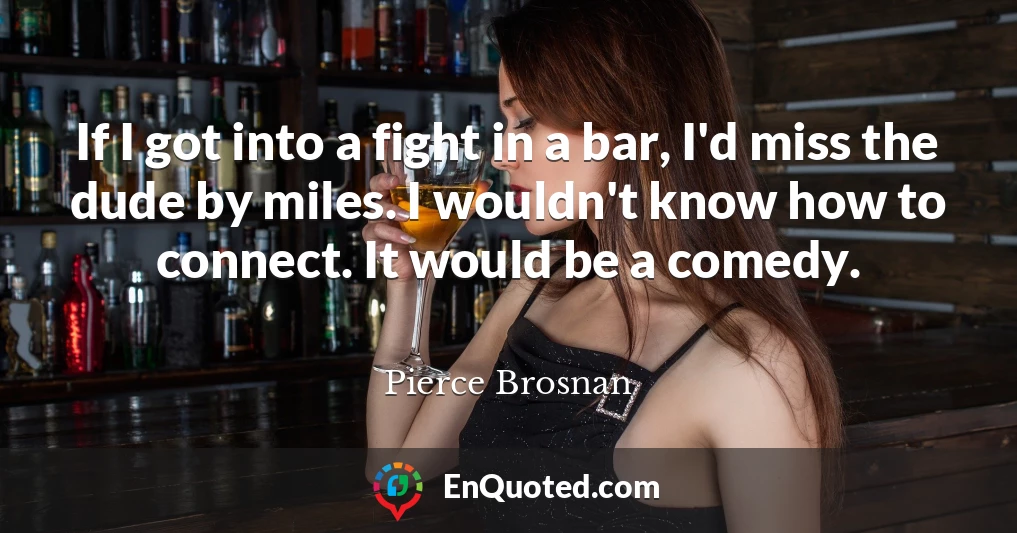 If I got into a fight in a bar, I'd miss the dude by miles. I wouldn't know how to connect. It would be a comedy.