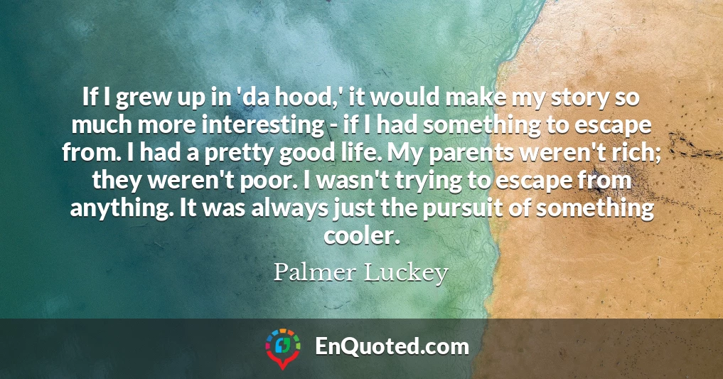 If I grew up in 'da hood,' it would make my story so much more interesting - if I had something to escape from. I had a pretty good life. My parents weren't rich; they weren't poor. I wasn't trying to escape from anything. It was always just the pursuit of something cooler.
