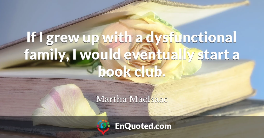 If I grew up with a dysfunctional family, I would eventually start a book club.