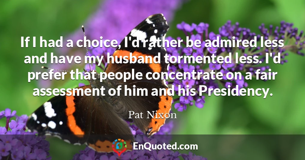 If I had a choice, I'd rather be admired less and have my husband tormented less. I'd prefer that people concentrate on a fair assessment of him and his Presidency.