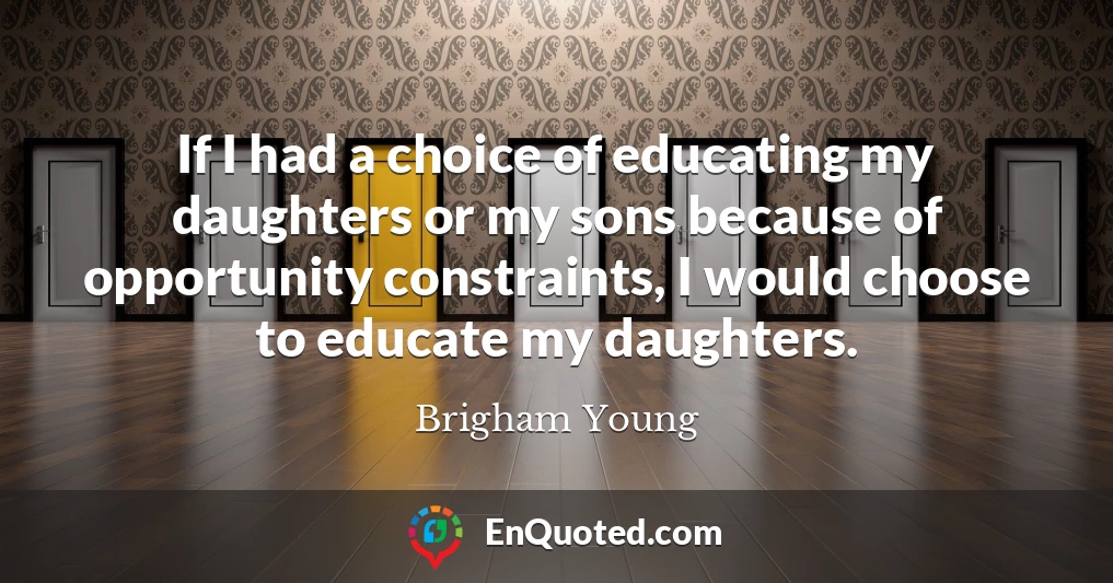 If I had a choice of educating my daughters or my sons because of opportunity constraints, I would choose to educate my daughters.
