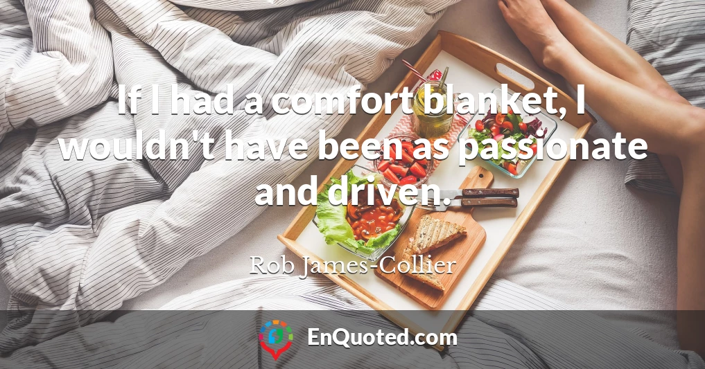 If I had a comfort blanket, I wouldn't have been as passionate and driven.