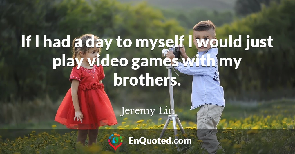 If I had a day to myself I would just play video games with my brothers.