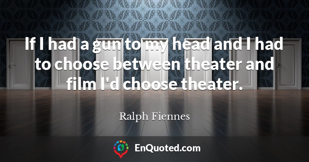 If I had a gun to my head and I had to choose between theater and film I'd choose theater.