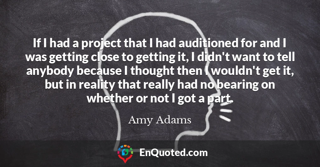 If I had a project that I had auditioned for and I was getting close to getting it, I didn't want to tell anybody because I thought then I wouldn't get it, but in reality that really had no bearing on whether or not I got a part.