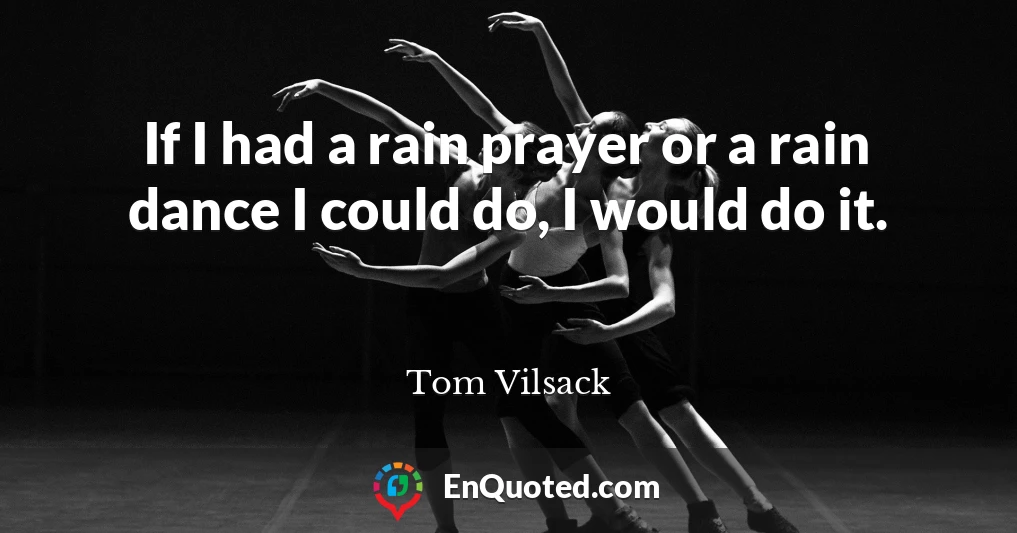 If I had a rain prayer or a rain dance I could do, I would do it.