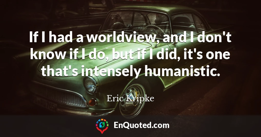 If I had a worldview, and I don't know if I do, but if I did, it's one that's intensely humanistic.
