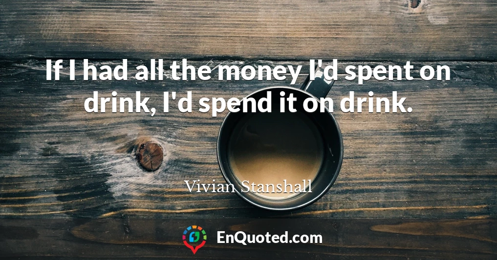 If I had all the money I'd spent on drink, I'd spend it on drink.