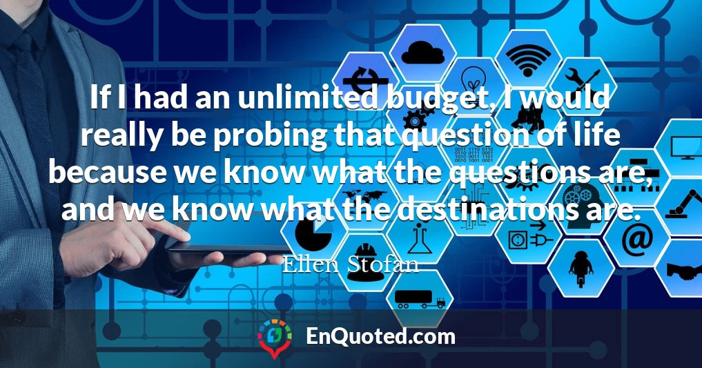 If I had an unlimited budget, I would really be probing that question of life because we know what the questions are, and we know what the destinations are.