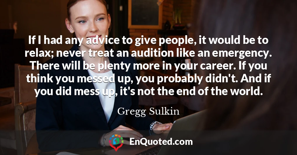 If I had any advice to give people, it would be to relax; never treat an audition like an emergency. There will be plenty more in your career. If you think you messed up, you probably didn't. And if you did mess up, it's not the end of the world.