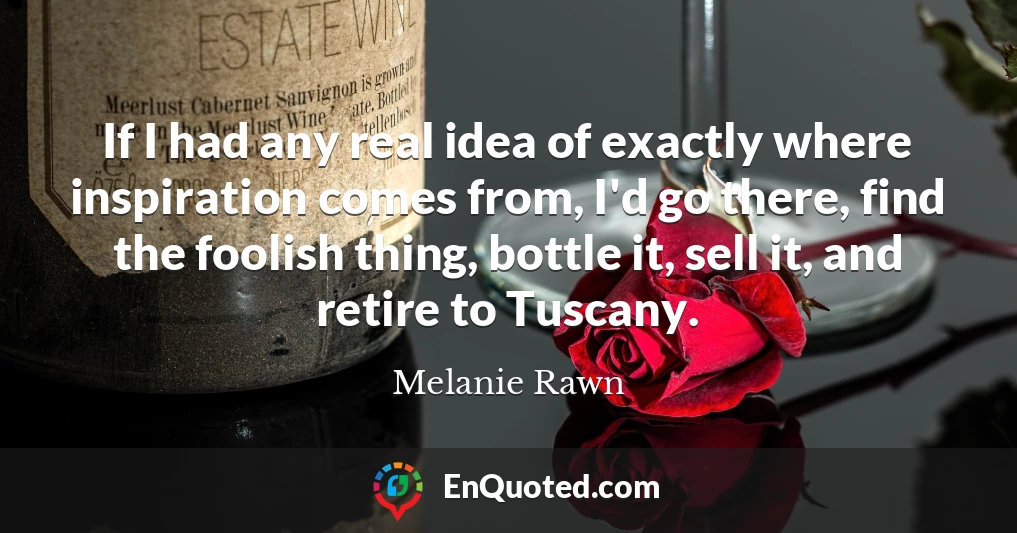 If I had any real idea of exactly where inspiration comes from, I'd go there, find the foolish thing, bottle it, sell it, and retire to Tuscany.