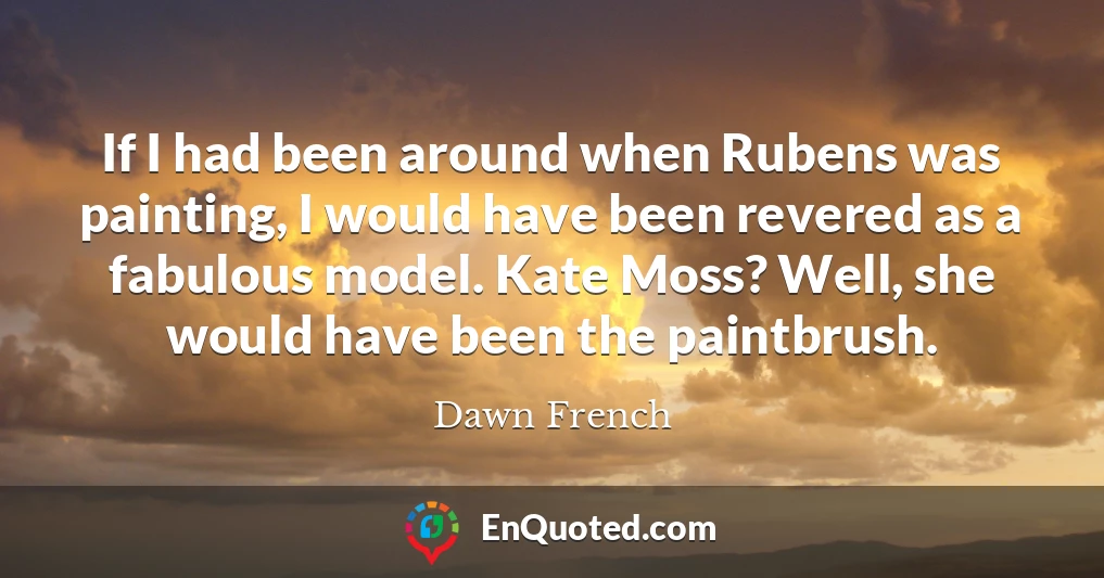If I had been around when Rubens was painting, I would have been revered as a fabulous model. Kate Moss? Well, she would have been the paintbrush.