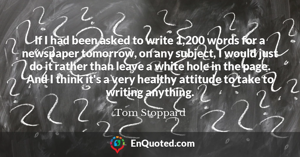 If I had been asked to write 1,200 words for a newspaper tomorrow, on any subject, I would just do it rather than leave a white hole in the page. And I think it's a very healthy attitude to take to writing anything.