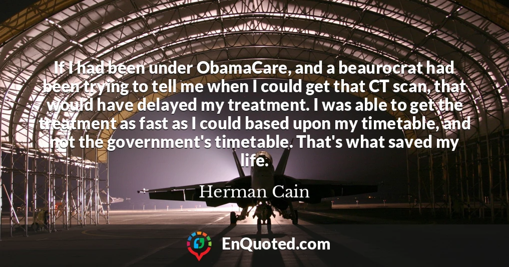 If I had been under ObamaCare, and a beaurocrat had been trying to tell me when I could get that CT scan, that would have delayed my treatment. I was able to get the treatment as fast as I could based upon my timetable, and not the government's timetable. That's what saved my life.
