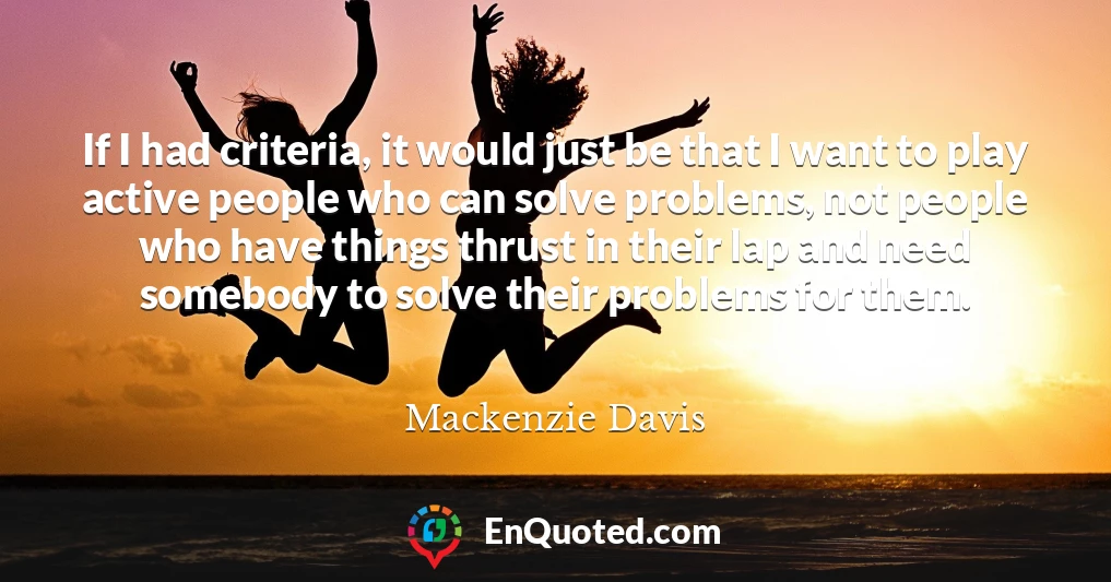 If I had criteria, it would just be that I want to play active people who can solve problems, not people who have things thrust in their lap and need somebody to solve their problems for them.