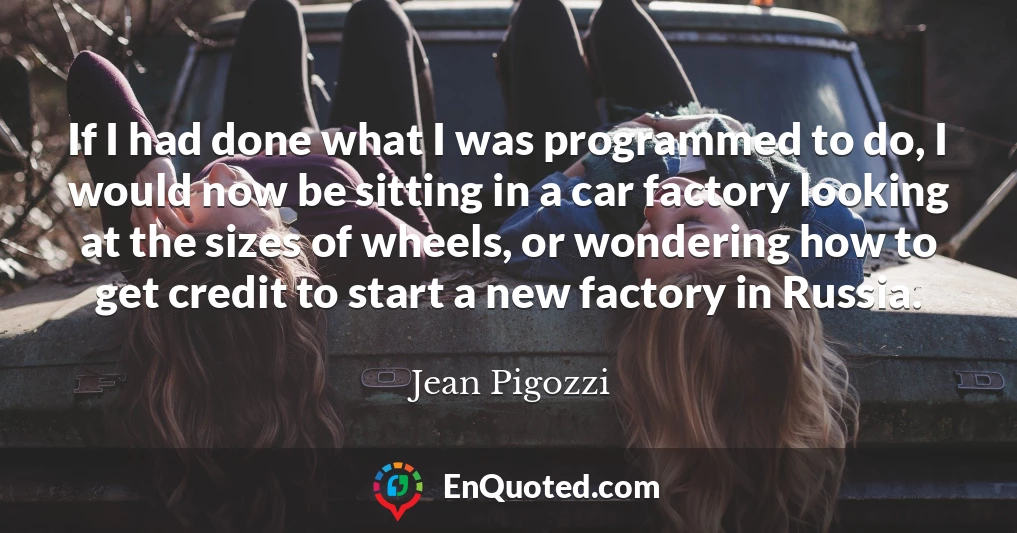 If I had done what I was programmed to do, I would now be sitting in a car factory looking at the sizes of wheels, or wondering how to get credit to start a new factory in Russia.
