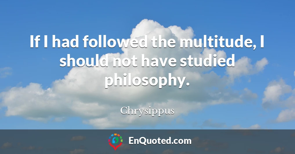 If I had followed the multitude, I should not have studied philosophy.