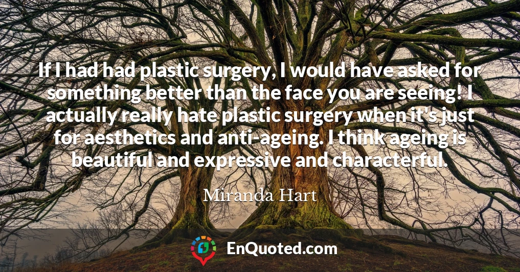 If I had had plastic surgery, I would have asked for something better than the face you are seeing! I actually really hate plastic surgery when it's just for aesthetics and anti-ageing. I think ageing is beautiful and expressive and characterful.