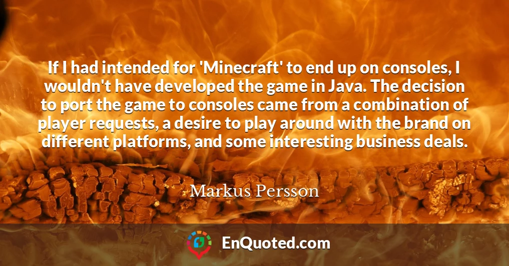 If I had intended for 'Minecraft' to end up on consoles, I wouldn't have developed the game in Java. The decision to port the game to consoles came from a combination of player requests, a desire to play around with the brand on different platforms, and some interesting business deals.