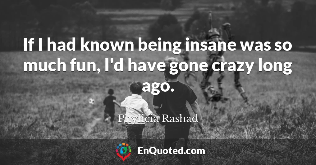 If I had known being insane was so much fun, I'd have gone crazy long ago.