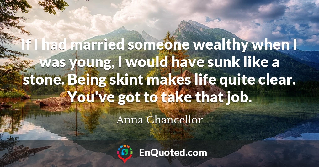 If I had married someone wealthy when I was young, I would have sunk like a stone. Being skint makes life quite clear. You've got to take that job.
