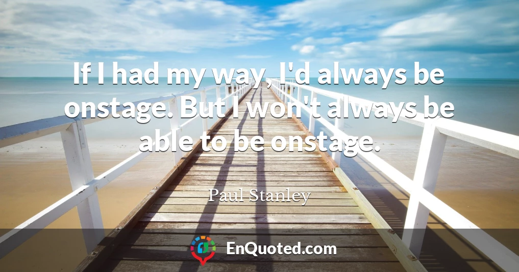 If I had my way, I'd always be onstage. But I won't always be able to be onstage.
