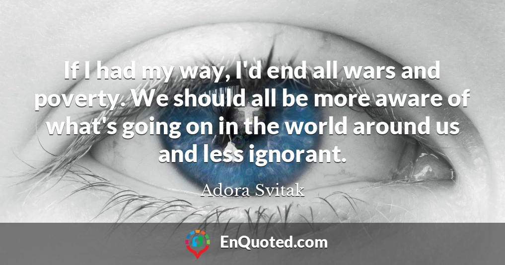 If I had my way, I'd end all wars and poverty. We should all be more aware of what's going on in the world around us and less ignorant.