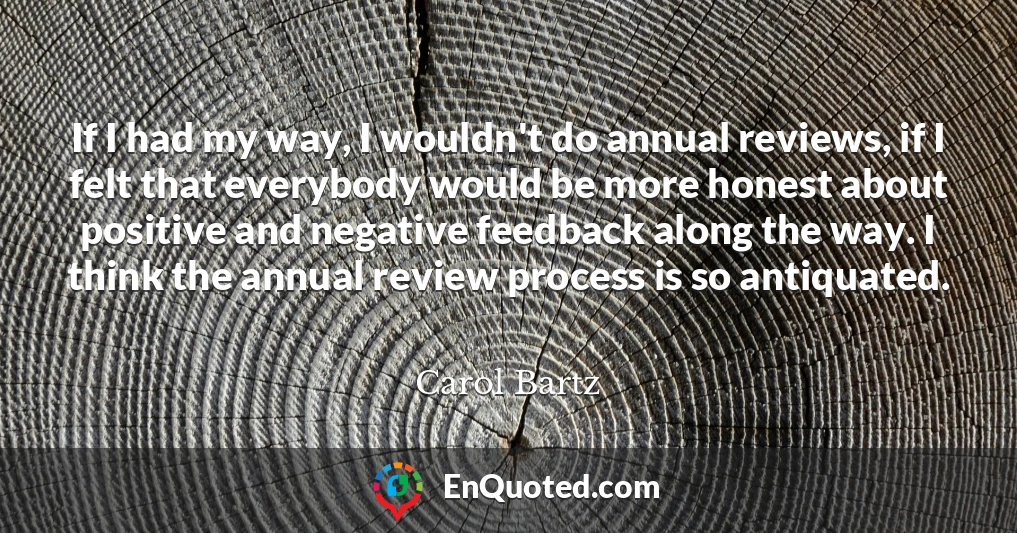 If I had my way, I wouldn't do annual reviews, if I felt that everybody would be more honest about positive and negative feedback along the way. I think the annual review process is so antiquated.