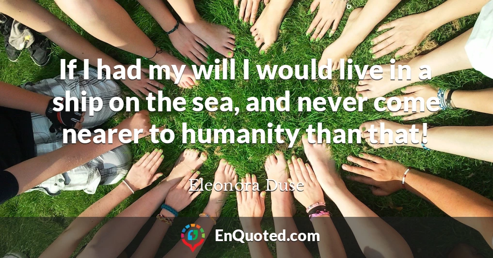 If I had my will I would live in a ship on the sea, and never come nearer to humanity than that!